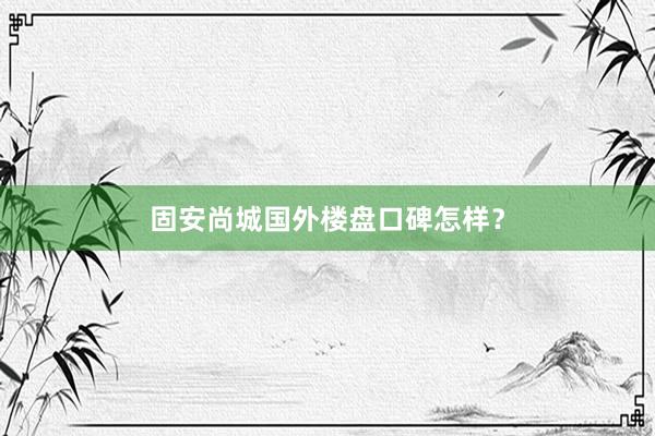 固安尚城国外楼盘口碑怎样？